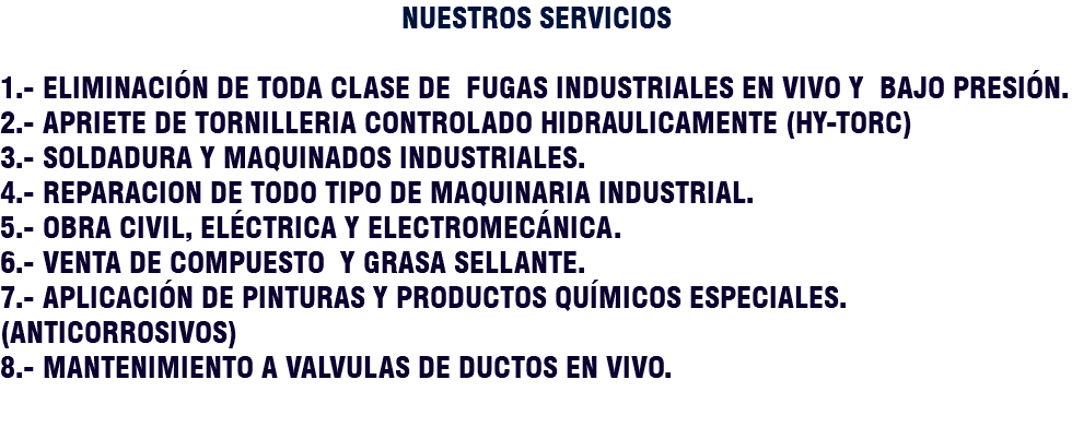 NUESTROS SERVICIOS 1.- ELIMINACIÓN DE TODA CLASE DE FUGAS INDUSTRIALES EN VIVO Y BAJO PRESIÓN. 2.- APRIETE DE TORNILLERIA CONTROLADO HIDRAULICAMENTE (HY-TORC) 3.- SOLDADURA Y MAQUINADOS INDUSTRIALES. 4.- REPARACION DE TODO TIPO DE MAQUINARIA INDUSTRIAL. 5.- OBRA CIVIL, ELÉCTRICA Y ELECTROMECÁNICA. 6.- VENTA DE COMPUESTO Y GRASA SELLANTE. 7.- APLICACIÓN DE PINTURAS Y PRODUCTOS QUÍMICOS ESPECIALES. (Anticorrosivos) 8.- MANTENIMIENTO A VALVULAS DE DUCTOS EN VIVO. 